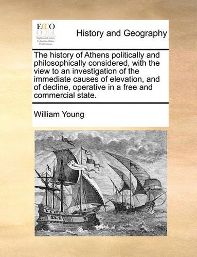 The History of Athens Politically and Philosophically Considered, with the View to an Investigation of the Immediate Causes of Elevation, and of Decline, Operative in a Free and Commercial State.
