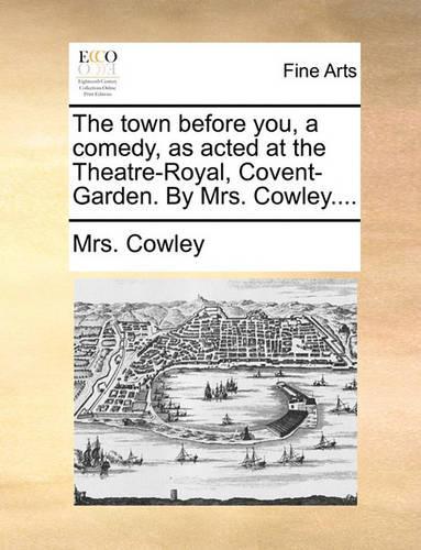 The town before you, a comedy, as acted at the Theatre-Royal, Covent-Garden. By Mrs. Cowley....: (English)