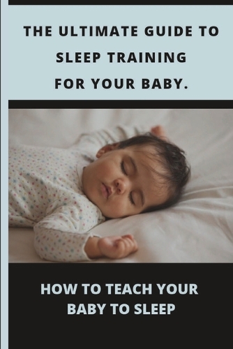 The Ultimate Guide to Sleep Training for Your Baby: How to Teach Your Baby to Sleep