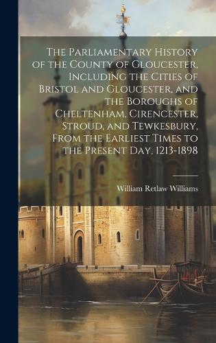 The Parliamentary History of the County of Gloucester, Including the Cities of Bristol and Gloucester, and the Boroughs of Cheltenham, Cirencester, Stroud, and Tewkesbury, From the Earliest Times to the Present day, 1213-1898