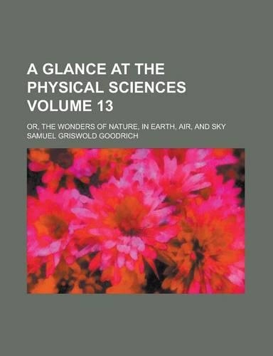 A Glance at the Physical Sciences; Or, the Wonders of Nature, in Earth, Air, and Sky Volume 13