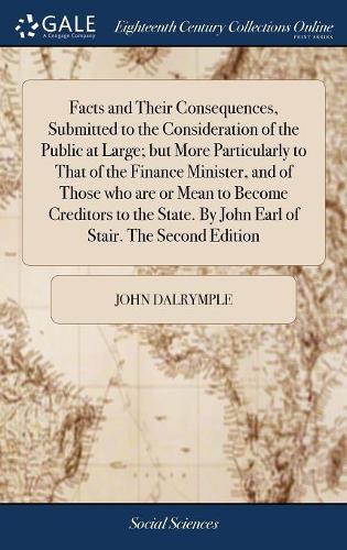 Facts and Their Consequences, Submitted to the Consideration of the Public at Large; But More Particularly to That of the Finance Minister, and of Those Who Are or Mean to Become Creditors to the State. by John Earl of Stair. the Second Edition