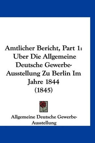 Amtlicher Bericht, Part 1: Uber Die Allgemeine Deutsche Gewerbe-Ausstellung Zu Berlin Im Jahre 1844 (1845)
