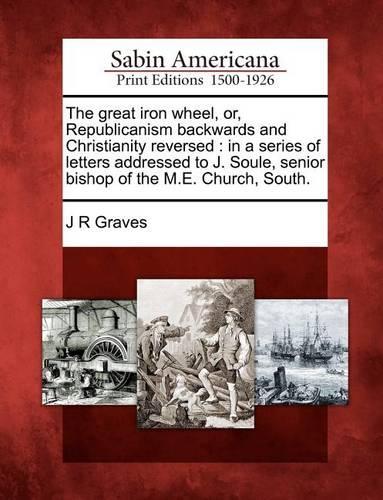 great iron wheel, or, Republicanism backwards and Christianity reversed: in a series of letters addressed to J. Soule, senior bishop of the M.E. Church, South.(English)