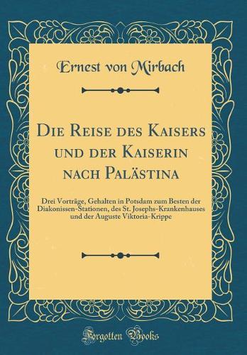 Die Reise Des Kaisers Und Der Kaiserin Nach Palästina: Drei Vorträge, Gehalten in Potsdam Zum Besten Der Diakonissen-Stationen, Des St. Josephs-Krankenhauses Und Der Auguste Viktoria-Krippe (Classic Repr