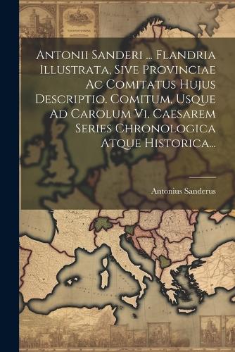 Antonii Sanderi ... Flandria Illustrata, Sive Provinciae Ac Comitatus Hujus Descriptio. Comitum, Usque Ad Carolum Vi. Caesarem Series Chronologica Atque Historica...