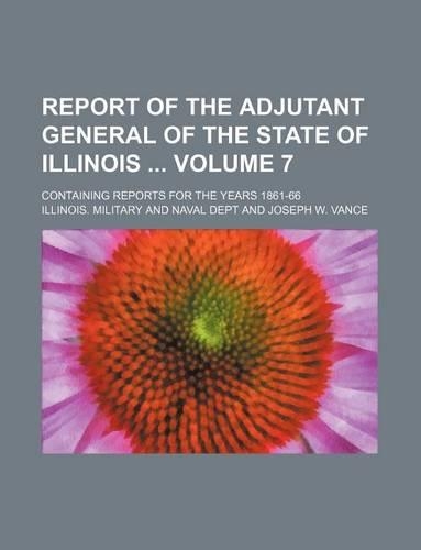 Report of the Adjutant General of the State of Illinois Volume 7; Containing Reports for the Years 1861-66: (English)