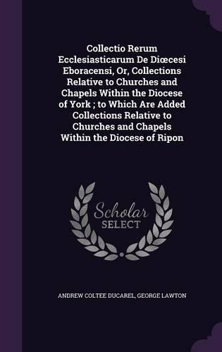Collectio Rerum Ecclesiasticarum de Di Cesi Eboracensi, Or, Collections Relative to Churches and Chapels Within the Diocese of York; To Which Are Added Collections Relative to Churches and Chapels Within the Diocese of Ripon