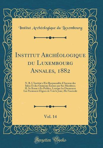 Institut Archéologique Du Luxembourg Annales, 1882, Vol. 14: N. B. l'Institut n'Est Responsable d'Aucune Des Idées Et Des Opinions Émises Par Ses Membres; Il Se Borne À Les Publier, Lorsque Les Documens Lui Pa