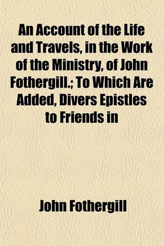 An Account of the Life and Travels, in the Work of the Ministry, of John Fothergill.; To Which Are Added, Divers Epistles to Friends in: (English)