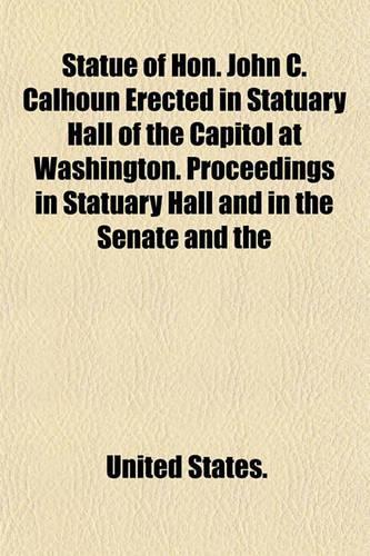 Statue of Hon. John C. Calhoun Erected in Statuary Hall of the Capitol at Washington. Proceedings in Statuary Hall and in the Senate and the