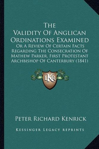 The Validity Of Anglican Ordinations Examined: Or A Review Of Certain Facts Regarding The Consecration Of Mathew Parker, First Protestant Archbishop Of Canterbury (1841)(English)