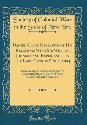 Daniel Claus Narrative of His Relations With Sir William Johnson and Experiences in the Lake George Fight, 1904: Lake George Celebration Executive Committee Report; Native Troops in Our Colonial Possessions (Classic Reprint)
