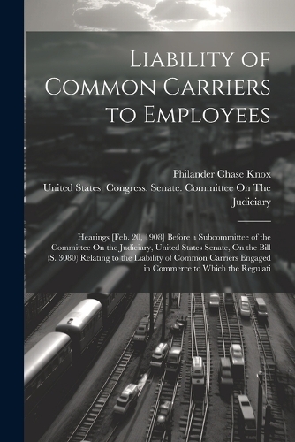 Liability of Common Carriers to Employees: Hearings [Feb. 20, 1908] Before a Subcommittee of the Committee On the Judiciary, United States Senate, On the Bill (S. 3080) Relating to the Liabil
