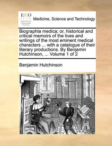 Biographia Medica; Or, Historical and Critical Memoirs of the Lives and Writings of the Most Eminent Medical Characters ... with a Catalogue of Their Literary Productions. by Benjamin Hutchinson, ... Volume 1 of 2: (English)