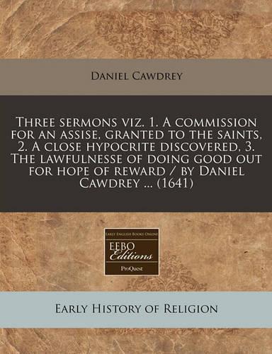 Three Sermons Viz. 1. a Commission for an Assise, Granted to the Saints, 2. a Close Hypocrite Discovered, 3. the Lawfulnesse of Doing Good Out for Hope of Reward / By Daniel Cawdrey ... (1641): (English)