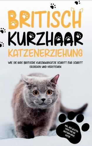 Britisch Kurzhaar Katzenerziehung: Wie Sie Ihre britische Kurzhaarkatze Schritt für Schritt erziehen und verstehen - inkl. der besten Tipps für die Haltung Ihrer Katze