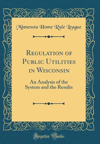 Regulation of Public Utilities in Wisconsin: An Analysis of the System and the Results (Classic Reprint)