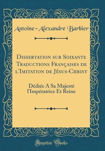 Dissertation sur Soixante Traductions Françaises de l'Imitation de Jésus-Christ: Dédiée A Sa Majesté l'Impératrice Et Reine (Classic Reprint)