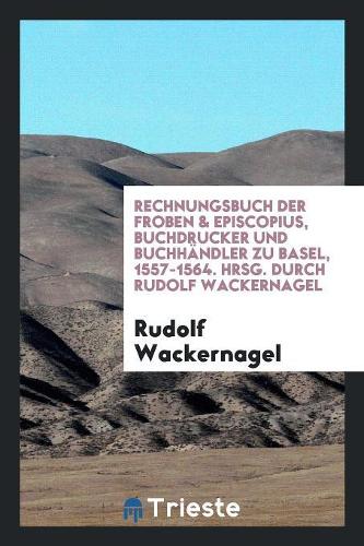 Rechnungsbuch Der Froben & Episcopius, Buchdrucker Und Buchhändler Zu Basel, 1557-1564. Hrsg. Durch Rudolf Wackernagel