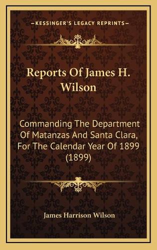 Reports Of James H. Wilson: Commanding The Department Of Matanzas And Santa Clara, For The Calendar Year Of 1899 (1899)