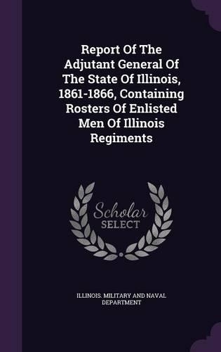 Report of the Adjutant General of the State of Illinois, 1861-1866, Containing Rosters of Enlisted Men of Illinois Regiments