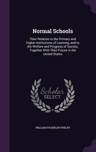 Normal Schools: Their Relation to the Primary and Higher Institutions of Learning, and to the Welfare and Progress of Society, Together With Their Future in the Uni
