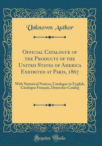 Official Catalogue of the Products of the United States of America Exhibited at Paris, 1867: With Statistical Notices, Catalogue in English, Catalogue Français, Deutscher Catalog (Classic Reprint)