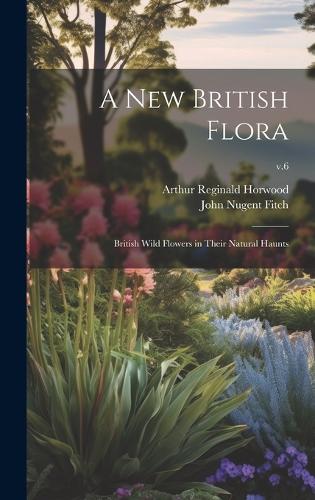 A New British Flora; British Wild Flowers in Their Natural Haunts; v.6