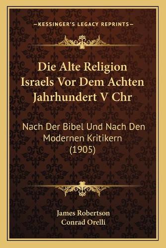 Die Alte Religion Israels Vor Dem Achten Jahrhundert V Chr: Nach Der Bibel Und Nach Den Modernen Kritikern (1905)(German)