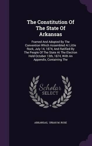 The Constitution Of The State Of Arkansas: Framed And Adopted By The Convention Which Assembled At Little Rock, July 14, 1874, And Ratified By The People Of The State At The Election Held Oct