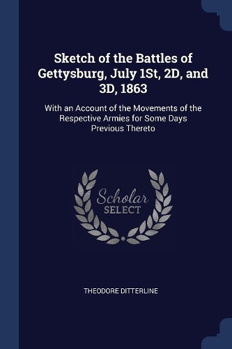 Sketch of the Battles of Gettysburg, July 1St, 2D, and 3D, 1863: With an Account of the Movements of the Respective Armies for Some Days Previous Thereto