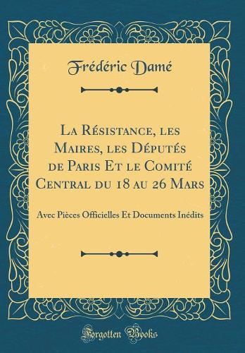 La Résistance, Les Maires, Les Députés de Paris Et Le Comité Central Du 18 Au 26 Mars: Avec Pièces Officielles Et Documents Inédits (Classic Reprint)