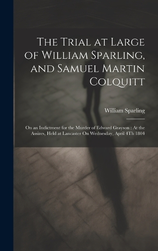 The Trial at Large of William Sparling, and Samuel Martin Colquitt: On an Indictment for the Murder of Edward Grayson: At the Assizes, Held at Lancaster On Wednesday, April 4Th 1804