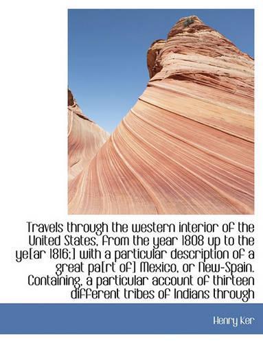 Travels Through the Western Interior of the United States, from the Year 1808 Up to the Ye[ar 1816;] with a Particular Description of a Great Pa[rt Of] Mexico, or New-Spain. Containing, a Particular Account of Thirteen Different Tribes of Indians T
