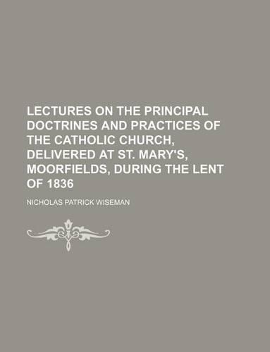 Lectures on the Principal Doctrines and Practices of the Catholic Church, Delivered at St. Mary's, Moorfields, During the Lent of 1836