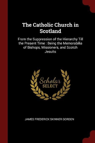 The Catholic Church in Scotland: From the Suppression of the Hierarchy Till the Present Time: Being the Memorabilia of Bishops, Missioners, and Scotch Jesuits