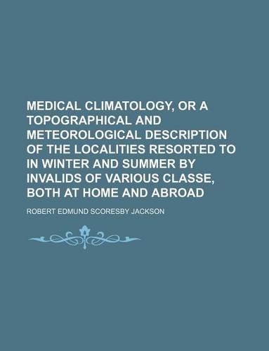 Medical Climatology, or a Topographical and Meteorological Description of the Localities Resorted to in Winter and Summer by Invalids of Various Classe, Both at Home and Abroad: (English)
