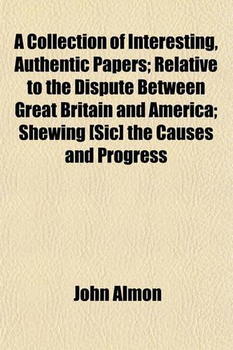 A Collection of Interesting, Authentic Papers; Relative to the Dispute Between Great Britain and America; Shewing [Sic] the Causes and Progress