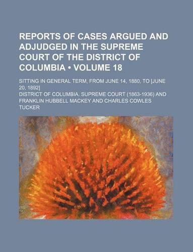 Reports of Cases Argued and Adjudged in the Supreme Court of the District of Columbia (Volume 18); Sitting in General Term, from June 14, 1880, to [June 20, 1892]
