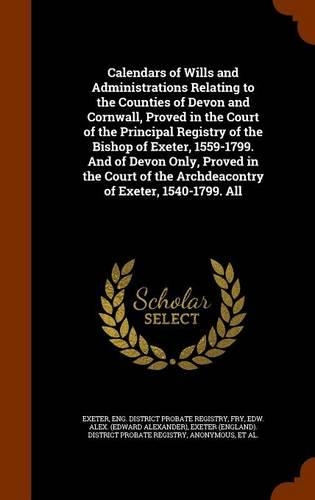 Calendars of Wills and Administrations Relating to the Counties of Devon and Cornwall, Proved in the Court of the Principal Registry of the Bishop of Exeter, 1559-1799. and of Devon Only, Proved in the Court of the Archdeacontry of Exeter, 1540-179