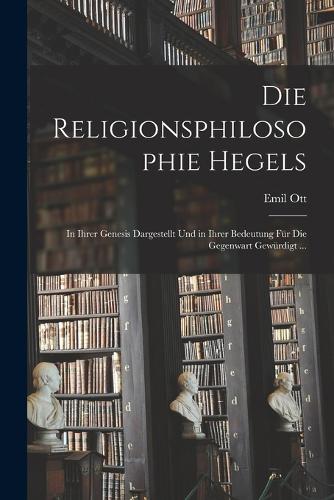 Religionsphilosophie Hegels: In Ihrer Genesis Dargestellt Und in Ihrer Bedeutung Für Die Gegenwart Gewürdigt ...