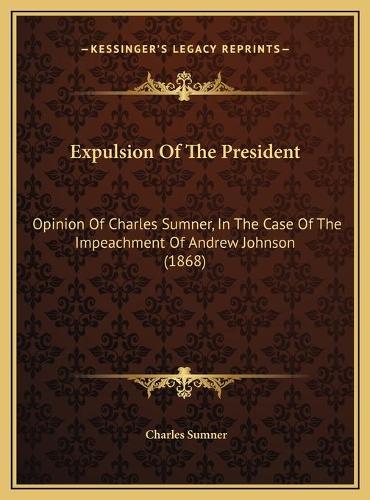 Expulsion Of The President: Opinion Of Charles Sumner, In The Case Of The Impeachment Of Andrew Johnson (1868)