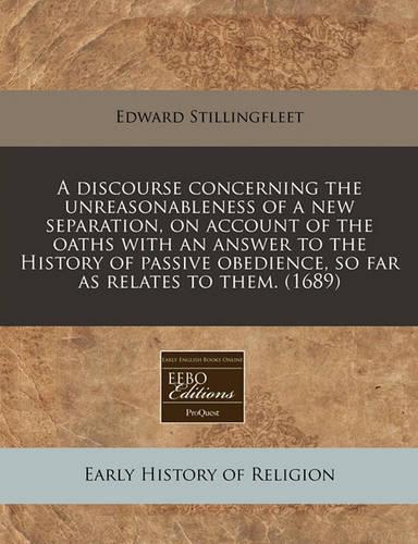 A Discourse Concerning the Unreasonableness of a New Separation, on Account of the Oaths with an Answer to the History of Passive Obedience, So Far as Relates to Them. (1689)