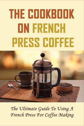 The Cookbook On French Press Coffee: The Ultimate Guide To Using A French Press For Coffee Making: The Basics Of Making Coffee Using French Press