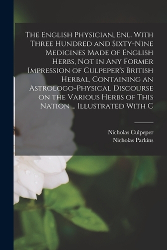 The English Physician, enl. With Three Hundred and Sixty-nine Medicines Made of English Herbs, not in any Former Impression of Culpeper's British Herbal, Containing an Astrologo-physical Discourse on the Various Herbs of This Nation ... Illustrated