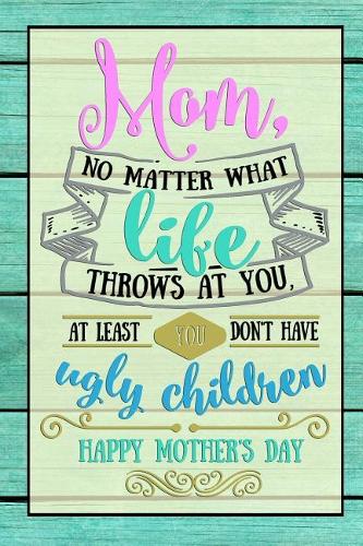 Mom, No matter what life throws at you, at least you don't have ugly children Happy Mother's Day