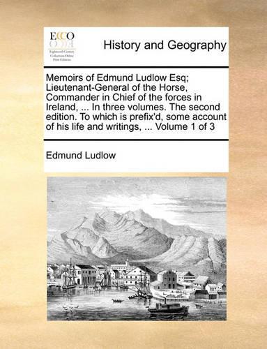 Memoirs of Edmund Ludlow Esq; Lieutenant-General of the Horse, Commander in Chief of the Forces in Ireland, ... in Three Volumes. the Second Edition. to Which Is Prefix'd, Some Account of His Life and Writings, ... Volume 1 of 3