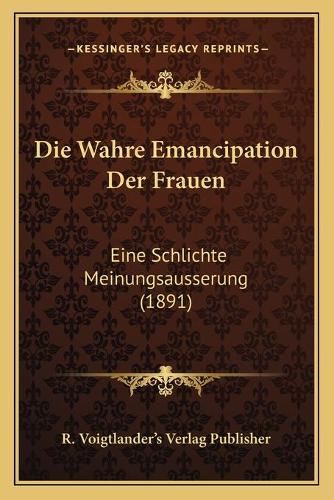 Die Wahre Emancipation Der Frauen: Eine Schlichte Meinungsausserung (1891)(German)
