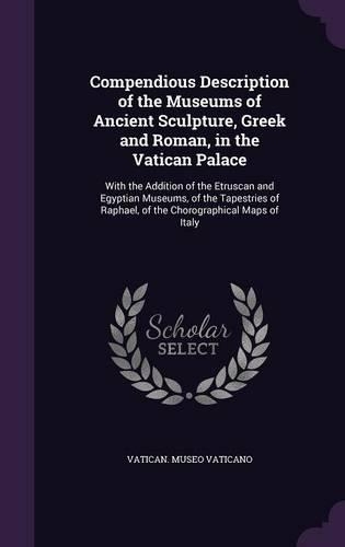 Compendious Description of the Museums of Ancient Sculpture, Greek and Roman, in the Vatican Palace: With the Addition of the Etruscan and Egyptian Museums, of the Tapestries of Raphael, of the Chorographical Maps of Italy